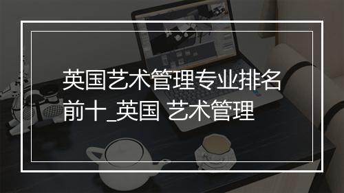 英国艺术管理专业排名前十_英国 艺术管理