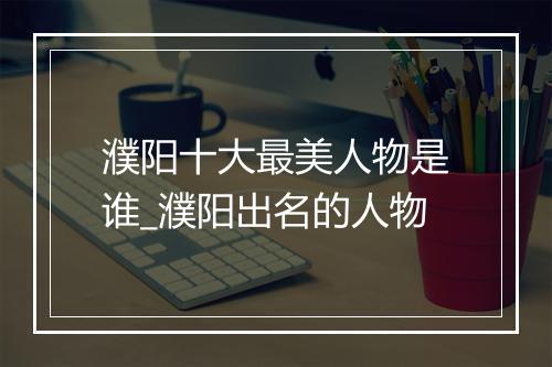 濮阳十大最美人物是谁_濮阳出名的人物
