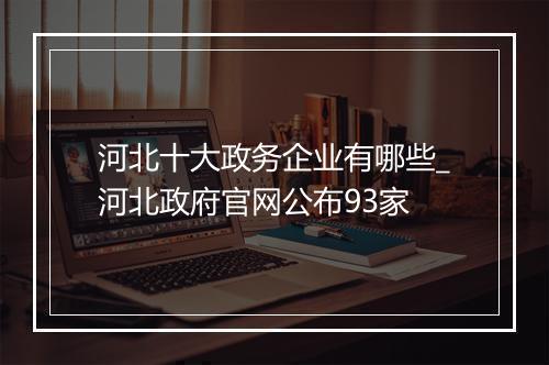 河北十大政务企业有哪些_河北政府官网公布93家