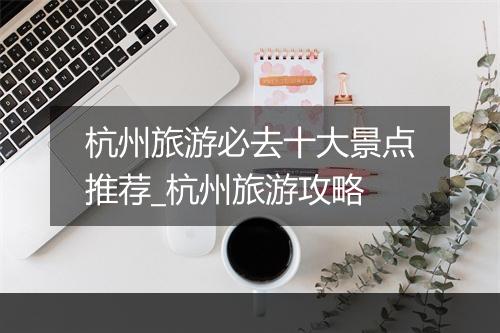杭州旅游必去十大景点推荐_杭州旅游攻略
