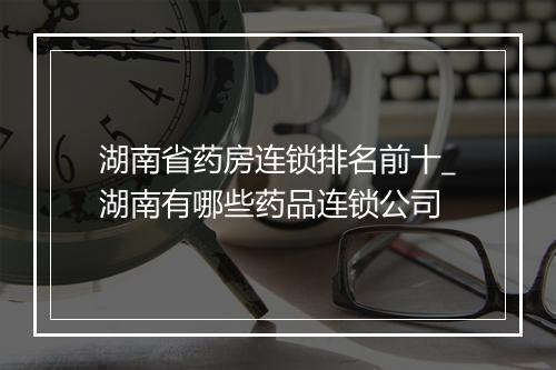 湖南省药房连锁排名前十_湖南有哪些药品连锁公司