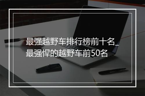 最强越野车排行榜前十名_最强悍的越野车前50名