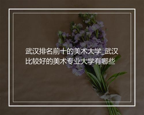 武汉排名前十的美术大学_武汉比较好的美术专业大学有哪些